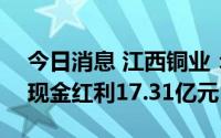 今日消息 江西铜业：7月25日除权，共派发现金红利17.31亿元