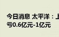 今日消息 太平洋：上半年同比扭盈为亏，预亏0.6亿元-1亿元