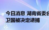 今日消息 湖南省委台湾工作办公室原主任阳卫国被决定逮捕