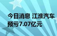 今日消息 江淮汽车：上半年同比扭盈为亏，预亏7.07亿元