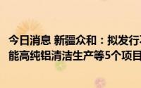 今日消息 新疆众和：拟发行不超13.8亿元可转债，用于高性能高纯铝清洁生产等5个项目