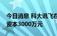 今日消息 科大讯飞在无锡成立新公司，注册资本3000万元