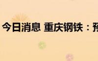 今日消息 重庆钢铁：预计上半年盈利5.1亿元