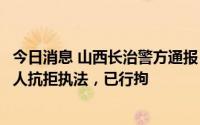 今日消息 山西长治警方通报“醉酒男子殴打妻子”：殴打他人抗拒执法，已行拘