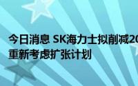 今日消息 SK海力士拟削减2023年资本支出至近122亿美元，重新考虑扩张计划