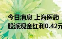 今日消息 上海医药：拟于7月22日除权，每股派现金红利0.42元