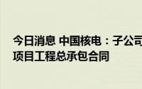 今日消息 中国核电：子公司拟签订约187.01亿元三门核电项目工程总承包合同