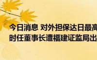 今日消息 对外担保达日最高余额未及时信披，ST爱迪尔及时任董事长遭福建证监局出具警示函