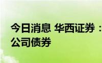 今日消息 华西证券：拟公开发行不超20亿元公司债券