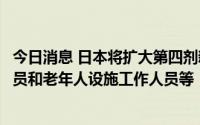 今日消息 日本将扩大第四剂新冠疫苗接种对象，包括医务人员和老年人设施工作人员等