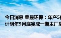 今日消息 荣晟环保：年产5亿平方绿色智能包装产业园目预计明年9月底完成一期主厂房及配套仓储建设