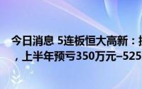 今日消息 5连板恒大高新：控股股东筹划协议转让部分股份，上半年预亏350万元–525万元