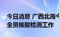 今日消息 广西北海今日下午开展第五轮区域全员核酸检测工作