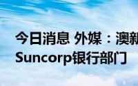 今日消息 外媒：澳新银行接近56亿澳元收购Suncorp银行部门