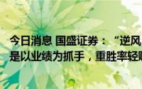 今日消息 国盛证券：“逆风”之下，现阶段战术配置的原则是以业绩为抓手，重胜率轻赔率