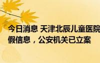 今日消息 天津北辰儿童医院开了1万多块钱的药？院方：虚假信息，公安机关已立案