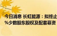 今日消息 长虹能源：拟终止收购控股子公司长虹三杰33.17%少数股东股权及配套募资