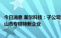 今日消息 莱尔科技：子公司施瑞科技和佛山大为被认定为佛山市专精特新企业