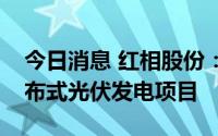 今日消息 红相股份：下属全资公司拟投资分布式光伏发电项目