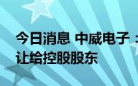 今日消息 中威电子：董事长将6.01%股份转让给控股股东