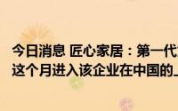 今日消息 匠心家居：第一代为中国市场设计开发的产品将于这个月进入该企业在中国的上千家门店