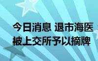 今日消息 退市海医：公司股票将于7月25日被上交所予以摘牌