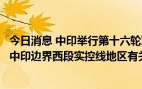 今日消息 中印举行第十六轮军长级会谈，继续探讨推动解决中印边界西段实控线地区有关问题