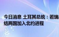 今日消息 土耳其总统：若瑞典和芬兰不满足土方条件，将冻结两国加入北约进程