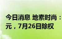 今日消息 地素时尚：拟派发现金红利约4.8亿元，7月26日除权