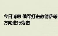 今日消息 俄军打击敖德萨等地的军事目标，乌称俄军在多个方向进行炮击