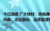 今日消息 广大特材：风电铸件客户主要包括明阳智能、东方风电、运达股份、远景能源等