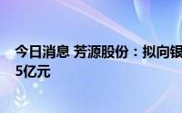 今日消息 芳源股份：拟向银行申请综合授信额度增至不超45亿元