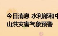 今日消息 水利部和中国气象局联合发布橙色山洪灾害气象预警