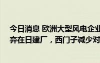 今日消息 欧洲大型风电企业调整日本市场计划：Vestas放弃在日建厂，西门子减少对日产品供应