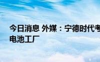 今日消息 外媒：宁德时代考虑在墨西哥投资50亿美元建立电池工厂