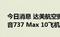 今日消息 达美航空据悉将宣布购买100架波音737 Max 10飞机