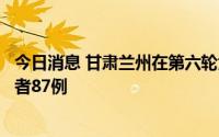 今日消息 甘肃兰州在第六轮大规模核酸检测中确定阳性感染者87例