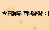 今日消息 西域旅游：目前入疆游客逐步增多