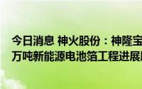 今日消息 神火股份：神隆宝鼎已通过宁德时代现场认证，6万吨新能源电池箔工程进展顺利