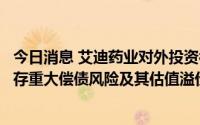 今日消息 艾迪药业对外投资被问询：要求说明南大药业是否存重大偿债风险及其估值溢价率较高的原因及合理性