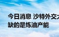 今日消息 沙特外交大臣：全球市场不缺油，缺的是炼油产能