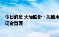 今日消息 天际股份：拟使用不超3.7亿元闲置自有资金进行现金管理