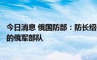 今日消息 俄国防部：防长绍伊古视察在乌执行特别军事行动的俄军部队