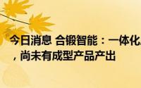 今日消息 合锻智能：一体化压铸目前处于技术研发储备阶段，尚未有成型产品产出