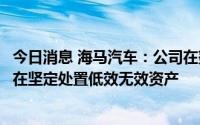 今日消息 海马汽车：公司在努力重振主业经营的同时，始终在坚定处置低效无效资产