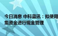 今日消息 中科蓝讯：拟使用最高不超25.89亿元暂时闲置募集资金进行现金管理