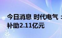 今日消息 时代电气：今年以来累计获得政府补助2.11亿元