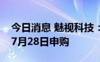 今日消息 魅视科技：拟发行2500万股新股，7月28日申购