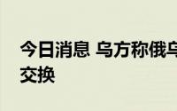 今日消息 乌方称俄乌再次进行阵亡士兵遗体交换