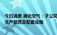 今日消息 液化空气：子公司拟投资超2亿欧元新建两套氢气生产装置及配套设施